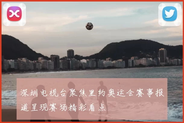 深圳电视台聚焦里约奥运会赛事报道呈现赛场精彩看点
