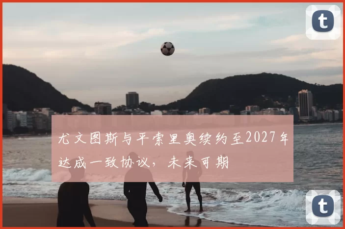 尤文图斯与平索里奥续约至2027年达成一致协议，未来可期