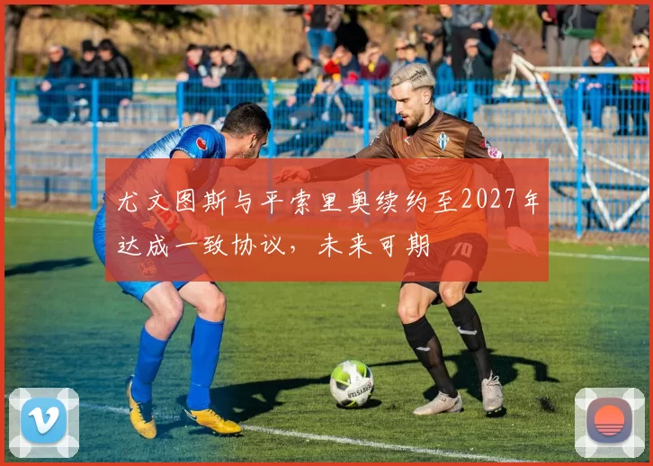 尤文图斯与平索里奥续约至2027年达成一致协议,未来可期
