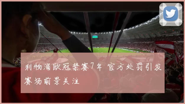 利物浦欧冠禁赛7年 官方处罚引发赛场前景关注