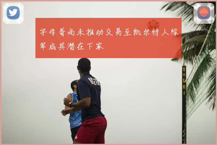 字母哥尚未推动交易至凯尔特人绿军成其潜在下家