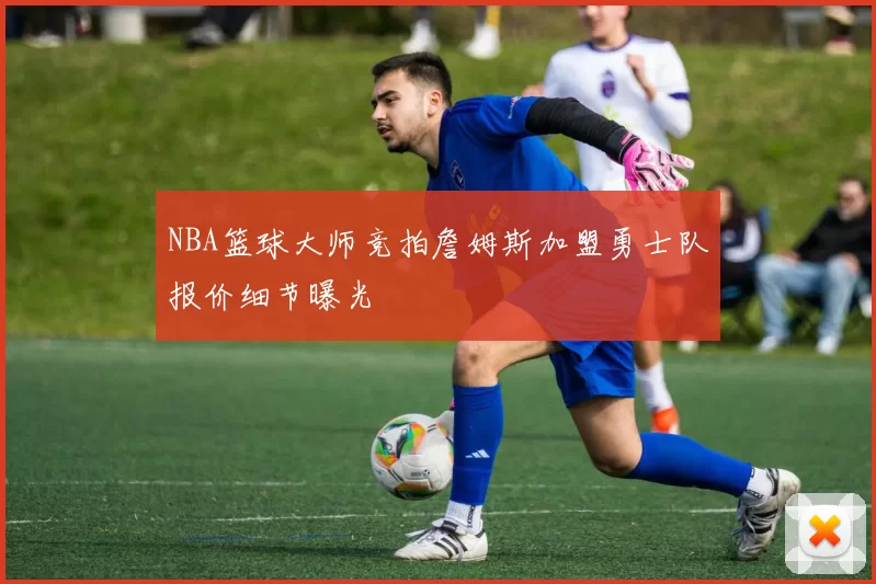NBA篮球大师竞拍詹姆斯加盟勇士队报价细节曝光
