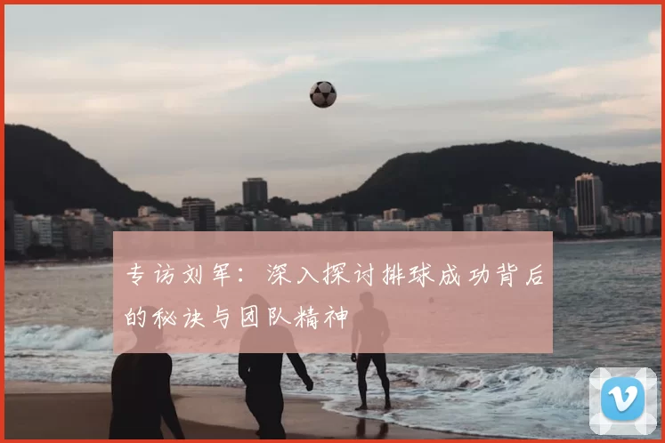 专访刘军：深入探讨排球成功背后的秘诀与团队精神
