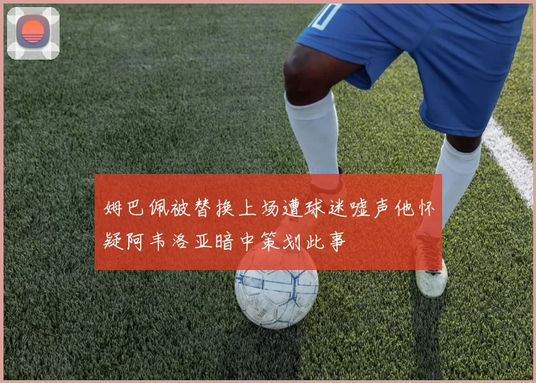 姆巴佩被替换上场遭球迷嘘声他怀疑阿韦洛亚暗中策划此事