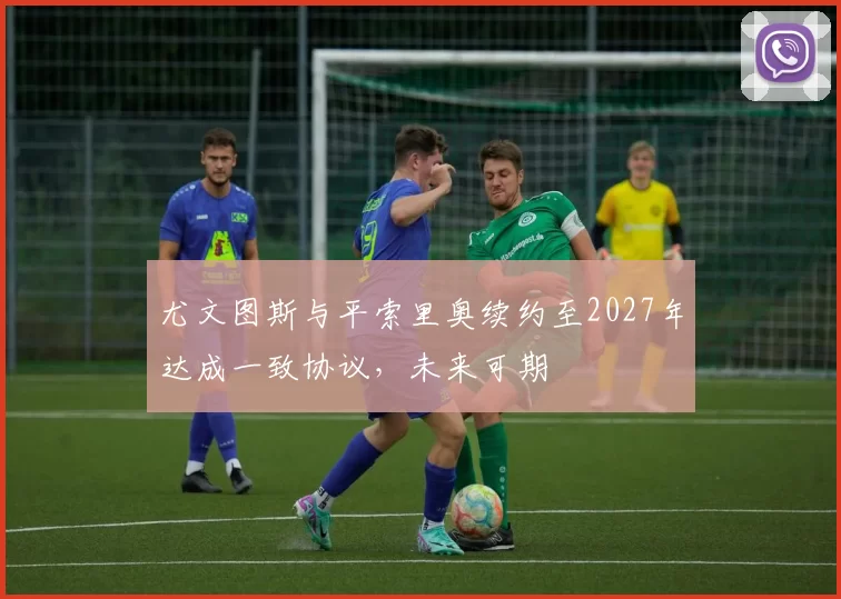 尤文图斯与平索里奥续约至2027年达成一致协议，未来可期