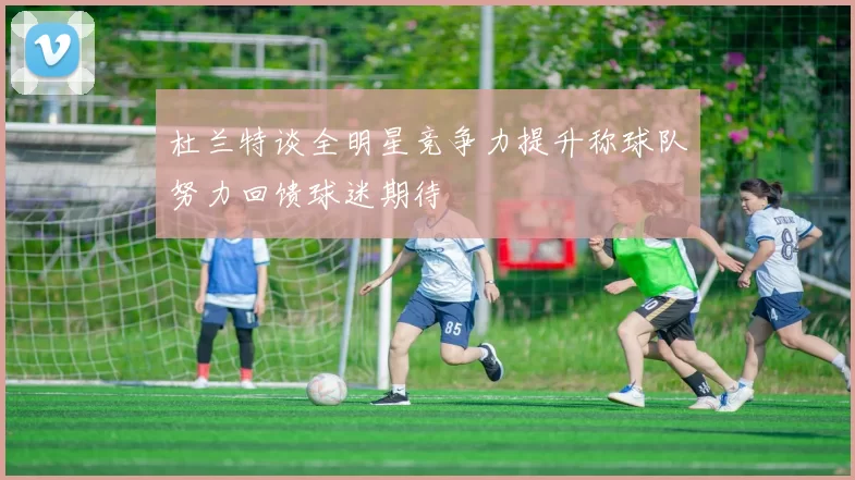 杜兰特谈全明星竞争力提升称球队努力回馈球迷期待