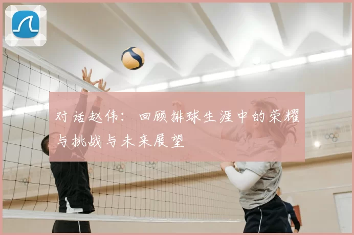 对话赵伟：回顾排球生涯中的荣耀与挑战与未来展望