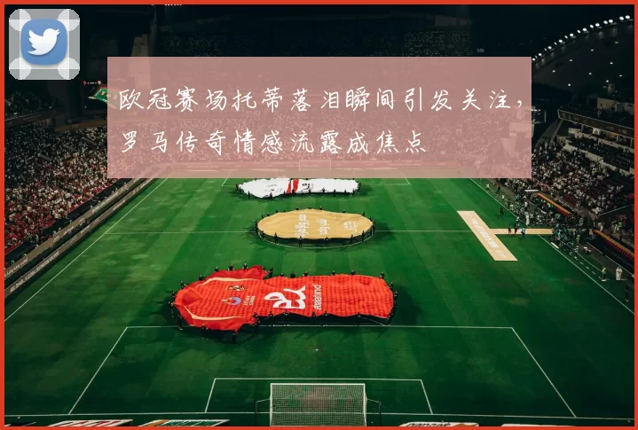 欧冠赛场托蒂落泪瞬间引发关注，罗马传奇情感流露成焦点