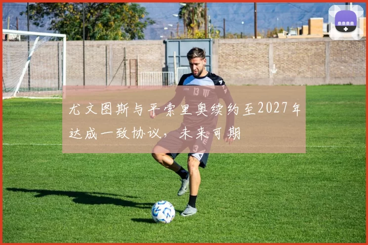 尤文图斯与平索里奥续约至2027年达成一致协议,未来可期