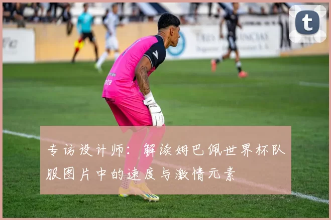 专访设计师:解读姆巴佩世界杯队服图片中的速度与激情元素