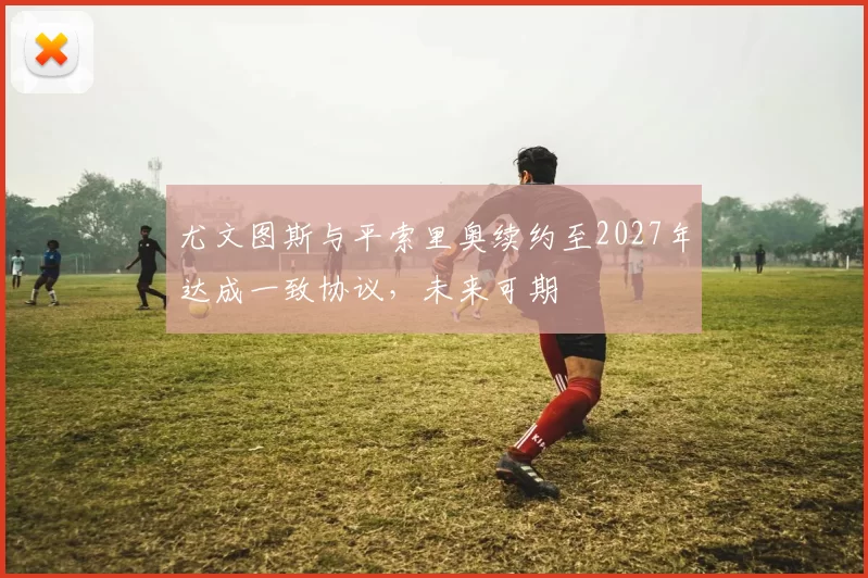 尤文图斯与平索里奥续约至2027年达成一致协议，未来可期