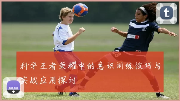科学王者荣耀中的意识训练技巧与实战应用探讨