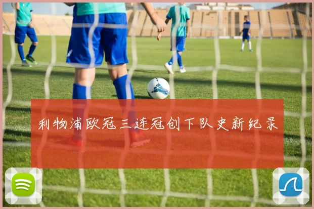 利物浦欧冠三连冠创下队史新纪录