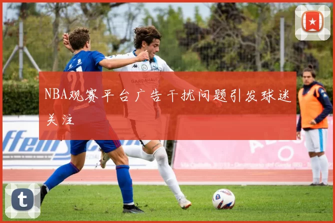 NBA观赛平台广告干扰问题引发球迷关注