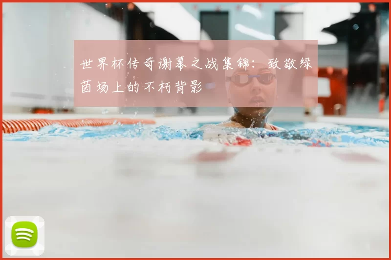 世界杯传奇谢幕之战集锦:致敬绿茵场上的不朽背影