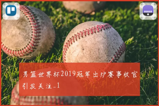 男篮世界杯2019冠军出炉赛事收官引发关注_1