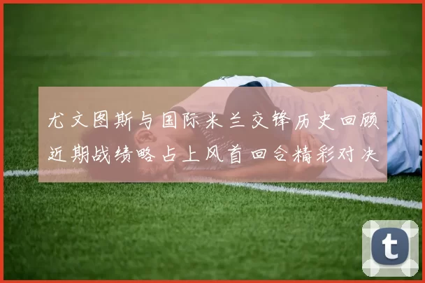 尤文图斯与国际米兰交锋历史回顾近期战绩略占上风首回合精彩对决回顾