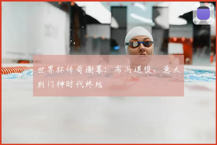 世界杯传奇谢幕:布冯退役,意大利门神时代终结