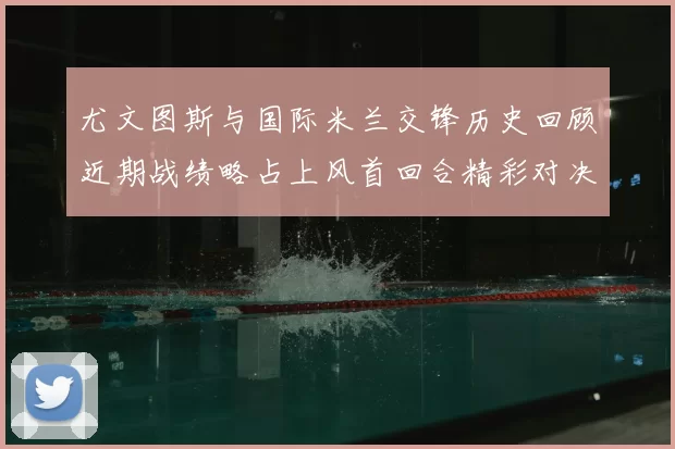尤文图斯与国际米兰交锋历史回顾近期战绩略占上风首回合精彩对决回顾