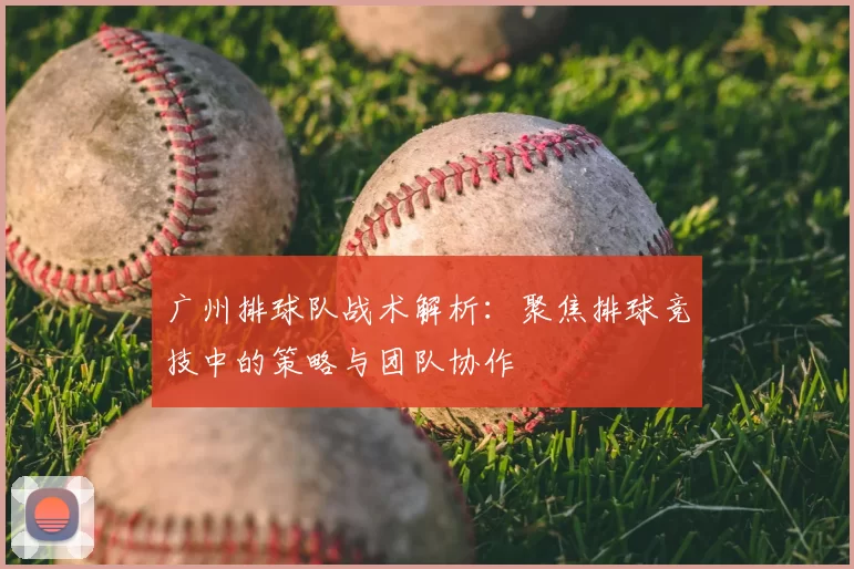 广州排球队战术解析：聚焦排球竞技中的策略与团队协作