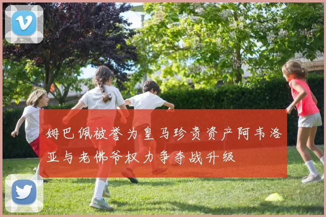 姆巴佩被誉为皇马珍贵资产阿韦洛亚与老佛爷权力争夺战升级