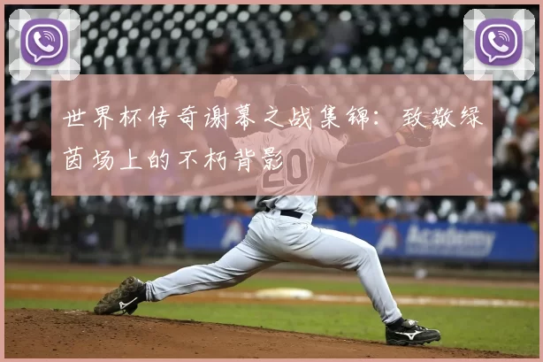世界杯传奇谢幕之战集锦：致敬绿茵场上的不朽背影