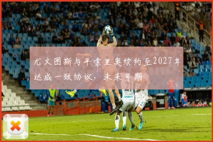尤文图斯与平索里奥续约至2027年达成一致协议,未来可期