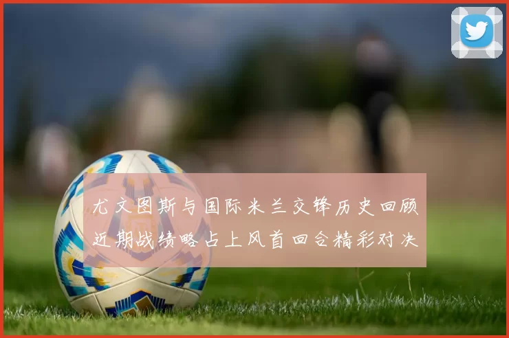 尤文图斯与国际米兰交锋历史回顾近期战绩略占上风首回合精彩对决回顾