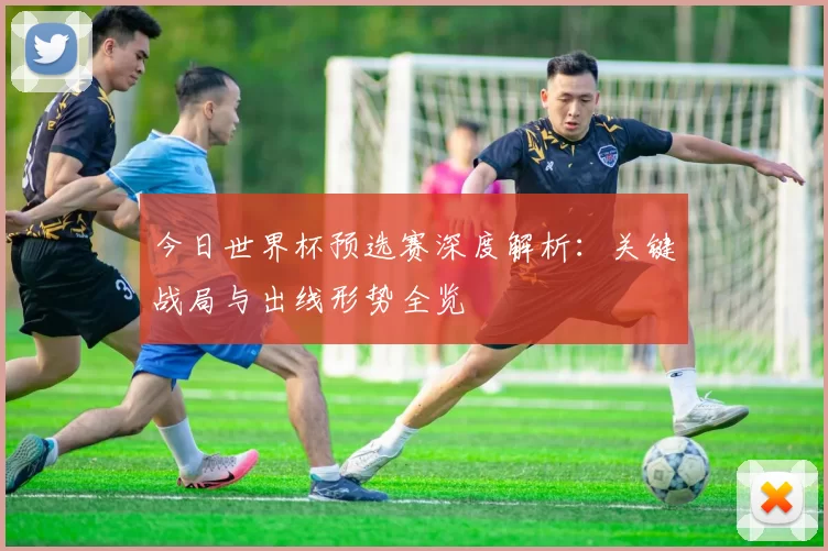 今日世界杯预选赛深度解析:关键战局与出线形势全览