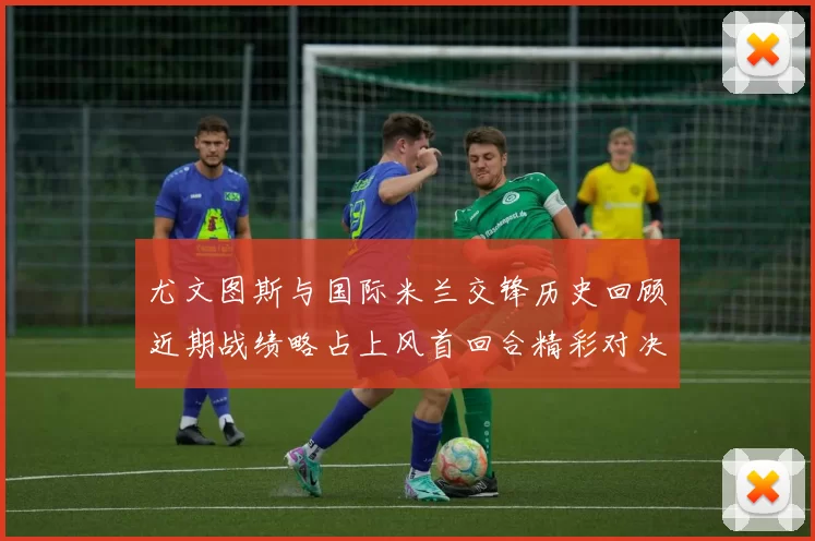 尤文图斯与国际米兰交锋历史回顾近期战绩略占上风首回合精彩对决回顾