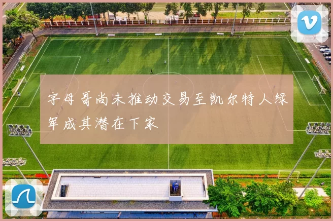 字母哥尚未推动交易至凯尔特人绿军成其潜在下家