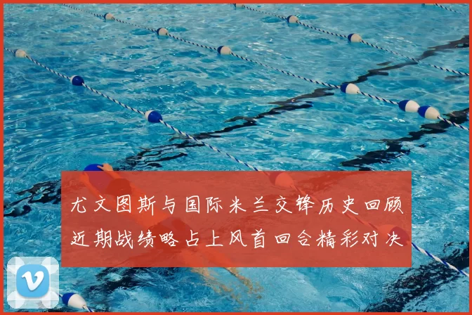尤文图斯与国际米兰交锋历史回顾近期战绩略占上风首回合精彩对决回顾