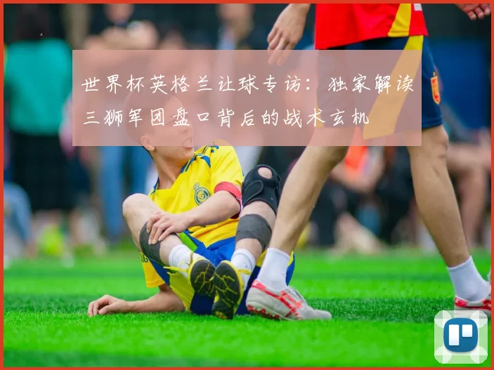 世界杯英格兰让球专访:独家解读三狮军团盘口背后的战术玄机