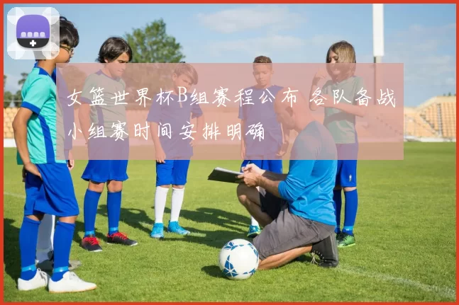 女篮世界杯B组赛程公布 各队备战小组赛时间安排明确