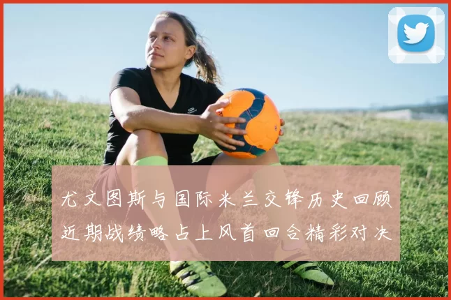 尤文图斯与国际米兰交锋历史回顾近期战绩略占上风首回合精彩对决回顾