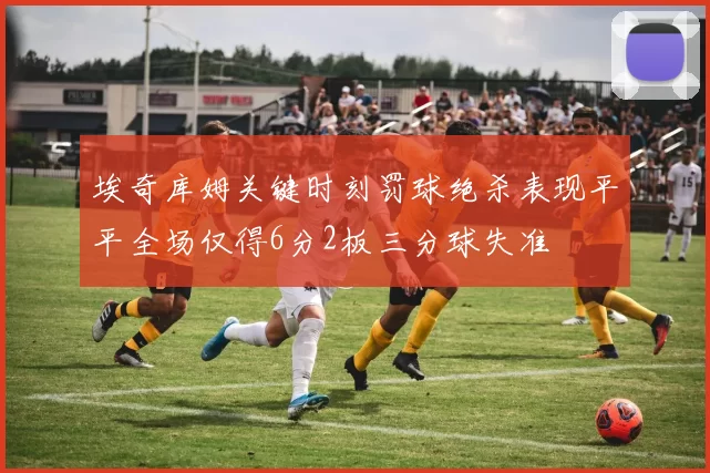 埃奇库姆关键时刻罚球绝杀表现平平全场仅得6分2板三分球失准