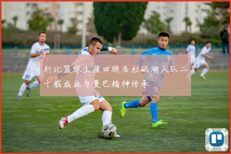 科比篮球生涯回顾洛杉矶湖人队二十载成就与曼巴精神传承