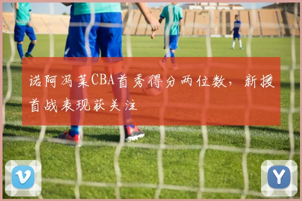 诺阿冯莱CBA首秀得分两位数，新援首战表现获关注