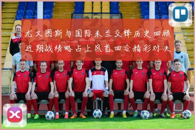 尤文图斯与国际米兰交锋历史回顾近期战绩略占上风首回合精彩对决回顾