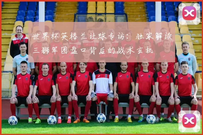 世界杯英格兰让球专访:独家解读三狮军团盘口背后的战术玄机