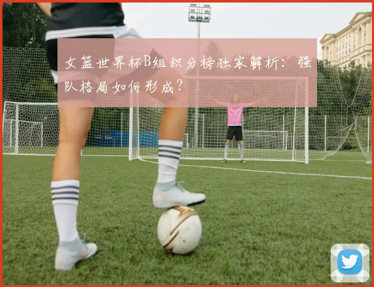 女篮世界杯B组积分榜独家解析:强队格局如何形成?