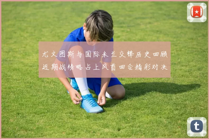 尤文图斯与国际米兰交锋历史回顾近期战绩略占上风首回合精彩对决回顾