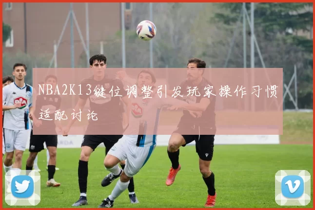 NBA2K13键位调整引发玩家操作习惯适配讨论