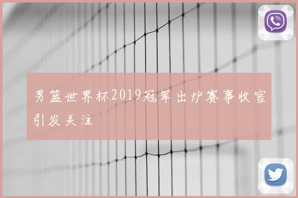 男篮世界杯2019冠军出炉赛事收官引发关注