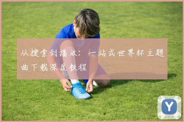 从搜索到播放:一站式世界杯主题曲下载深度教程