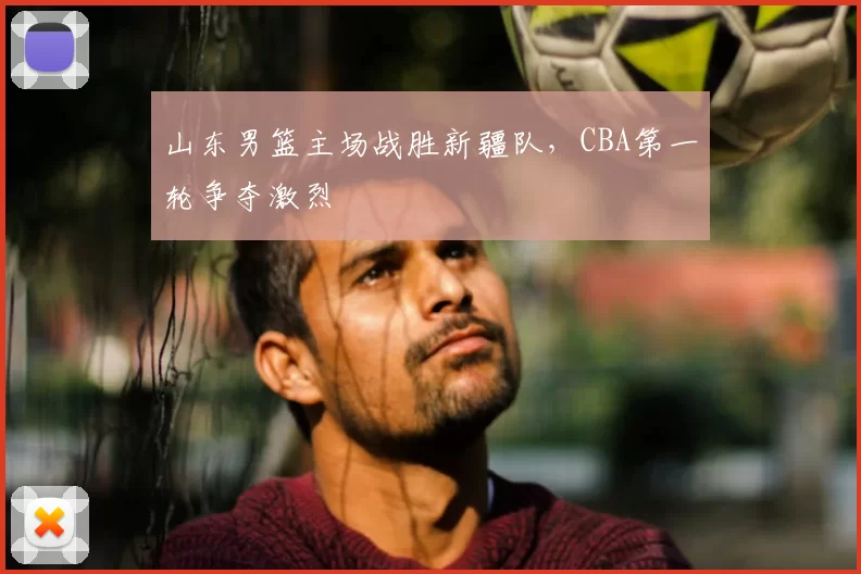 山东男篮主场战胜新疆队，CBA第一轮争夺激烈