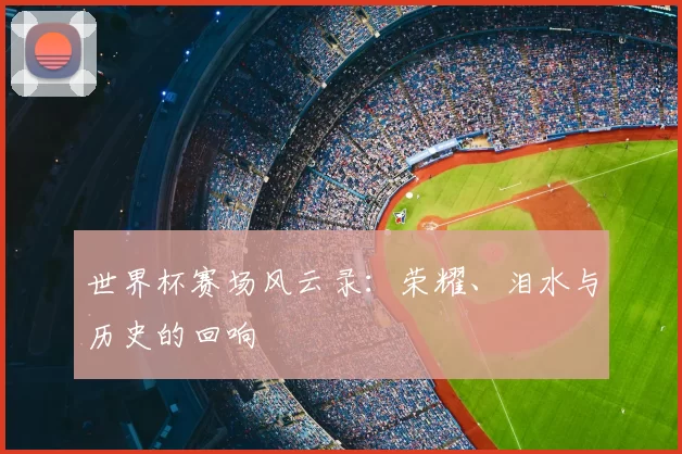 世界杯赛场风云录:荣耀、泪水与历史的回响