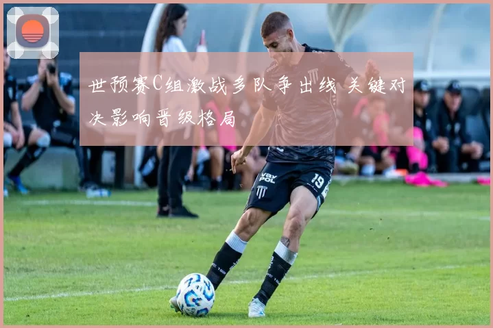 世预赛C组激战多队争出线 关键对决影响晋级格局