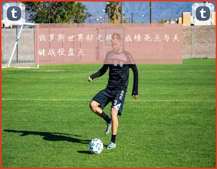 俄罗斯世界杯之旅:成绩亮点与关键战役盘点