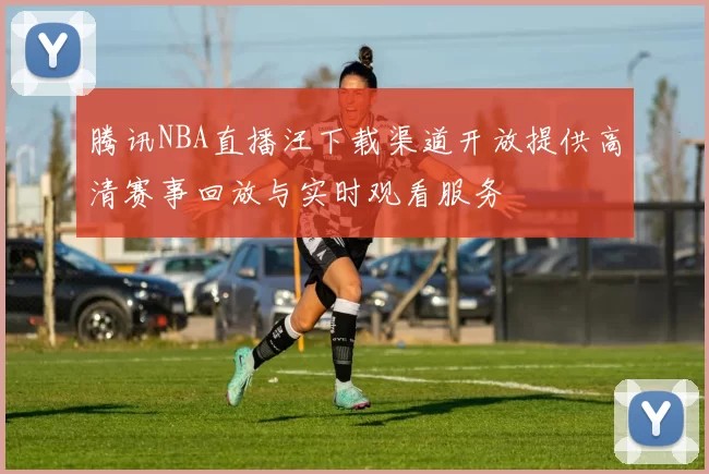 腾讯NBA直播汪下载渠道开放提供高清赛事回放与实时观看服务